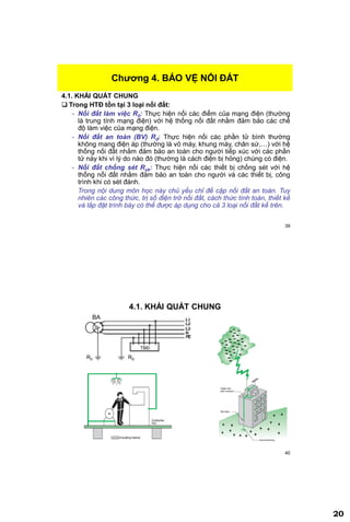 20
39
4.1. KHÁI QUÁT CHUNG
 Trong HTĐ tồn tại 3 loại nối đất:
- Nối đất làm việc R0: Thực hiện nối các điểm của mạng điện (thường
là trung tính mạng điện) với hệ thống nối đất nhằm đảm bảo các chế
độ làm việc của mạng điện.
- Nối đất an toàn (BV) Rđ: Thực hiện nối các phần tử bình thường
không mang điện áp (thường là vỏ máy, khung máy, chân sứ,…) với hệ
thống nối đất nhằm đảm bảo an toàn cho người tiếp xúc với các phần
tử này khi vì lý do nào đó (thường là cách điện bị hỏng) chúng có điện.
- Nối đất chống sét Rxk: Thực hiện nối các thiết bị chống sét với hệ
thống nối đất nhằm đảm bảo an toàn cho người và các thiết bị, công
trình khi có sét đánh.
Trong nội dung môn học này chủ yếu chỉ đề cập nối đất an toàn. Tuy
nhiên các công thức, trị số điện trở nối đất, cách thức tính toán, thiết kế
và lắp đặt trình bày có thể được áp dụng cho cả 3 loại nối đất kể trên.
Chƣơng 4. BẢO VỆ NỐI ĐẤT
40
4.1. KHÁI QUÁT CHUNG
R0 Rđ
BA
TBĐ
 
