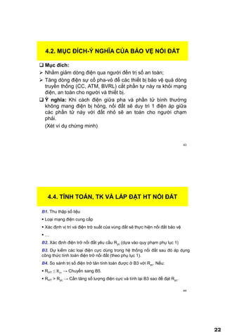 22
43
4.2. MỤC ĐÍCH-Ý NGHĨA CỦA BẢO VỆ NỐI ĐẤT
 Mục đích:
 Nhằm giảm dòng điện qua người đến trị số an toàn;
 Tăng dòng điện sự cố pha-vỏ để các thiết bị bảo vệ quá dòng
truyền thống (CC, ATM, BVRL) cắt phần tự này ra khỏi mạng
điện, an toàn cho người và thiết bị.
 Ý nghĩa: Khi cách điện giữa pha và phần tử bình thường
không mang điện bị hỏng, nối đất sẽ duy trì 1 điện áp giữa
các phần tử này với đất nhỏ sẽ an toàn cho người chạm
phải.
(Xét ví dụ chứng minh)
44
4.4. TÍNH TOÁN, TK VÀ LẮP ĐẶT HT NỐI ĐẤT
B1. Thu thập số liệu
 Loại mạng điện cung cấp
 Xác định vị trí và điện trở suất của vùng đất sẽ thực hiện nối đất bảo vệ
 …
B2. Xác định điện trở nối đất yêu cầu Ryc (dựa vào quy phạm phụ lục 1)
B3. Dự kiếm các loại điện cực dùng trong hệ thống nối đất sau đó áp dụng
công thức tính toán điện trở nối đất (theo phụ lục 1).
B4. So sánh trị số điện trở tản tính toán được ở B3 với Ryc. Nếu:
 RHT ≤ Ryc → Chuyển sang B5.
 RHT > Ryc → Cần tăng số lượng điện cực và tính lại B3 sao để đạt Ryc.
 