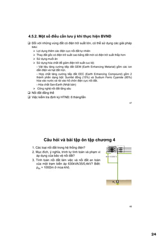 24
47
4.5.2. Một số điều cần lƣu ý khi thực hiện BVNĐ
 Đối với những vùng đất có điện trở suất lớn, có thể sử dụng các giải pháp
sau:
 Lợi dụng thêm các điện cực nối đất tự nhiên
 Thay đất gốc có điện trở suất cao bằng đất mới có điện trở suất thấp hơn
 Sử dụng muối ăn
 Sử dụng hóa chất để giảm điện trở suất cuc bộ:
- Vật liệu tăng cường tiếp đất GEM (Earth Enhancing Metarial) gồm các ion
dẫn điện và hạt đất mịn.
- Hợp chất tăng cường tiếp đất EEC (Earth Enhancing Compound) gồm 2
thành phần dạng bột: Sumfat đồng (15%) và Sudium Ferro Cyanide (85%)
hòa vào nước và rải vào hố chôn điện cực nối đất.
- Hóa chất San-Earth (Nhật bản)
 Công nghệ nối đất tầng sâu
 Nối đất đẳng thế
 Việc kiểm tra định kỳ HTNĐ: 6 tháng/lần
48
Câu hỏi và bài tập ôn tập chƣơng 4
1. Các loại nối đất trong hệ thống điện?
2. Mục đích, ý nghĩa, trình tự tính toán và phạm vi
áp dụng của bảo vệ nối đất?
3. Tính toán nối đất làm việc và nối đất an toàn
của một trạm biến áp 630kVA/35/0,4kV? Biết:
ρđo = 100Ωm ở mùa khô.
 