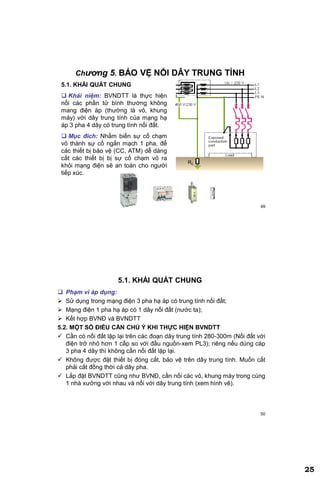 25
49
Chương 5. BẢO VỆ NỐI DÂY TRUNG TÍNH
5.1. KHÁI QUÁT CHUNG
 Khái niệm: BVNDTT là thực hiện
nối các phần tử bình thường không
mang điện áp (thường là vỏ, khung
máy) với dây trung tính của mạng hạ
áp 3 pha 4 dây có trung tính nối đất.
 Mục đích: Nhằm biến sự cố chạm
vỏ thành sự cố ngắn mạch 1 pha, để
các thiết bị bảo vệ (CC, ATM) dễ dàng
cắt các thiết bị bị sự cố chạm vỏ ra
khỏi mạng điện sẽ an toàn cho người
tiếp xúc.
R0
50
5.1. KHÁI QUÁT CHUNG
 Phạm vi áp dụng:
 Sử dụng trong mạng điện 3 pha hạ áp có trung tính nối đất;
 Mạng điện 1 pha hạ áp có 1 dây nối đất (nước ta);
 Kết hợp BVNĐ và BVNDTT
5.2. MỘT SỐ ĐIỀU CẦN CHÚ Ý KHI THỰC HIỆN BVNDTT
 Cần có nối đất lặp lại trên các đoạn dây trung tính 280-300m (Nối đất với
điện trở nhỏ hơn 1 cấp so với đầu nguồn-xem PL3); riêng nếu dùng cáp
3 pha 4 dây thì không cần nối đất lặp lại.
 Không được đặt thiết bị đóng cắt, bảo vệ trên dây trung tính. Muốn cắt
phải cắt đồng thời cả dây pha.
 Lắp đặt BVNDTT cũng như BVNĐ, cần nối các vỏ, khung máy trong cùng
1 nhà xưởng với nhau và nối với dây trung tính (xem hình vẽ).
 