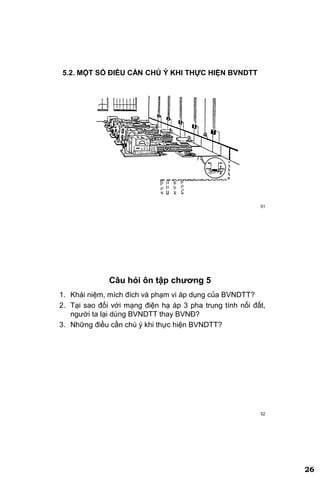 26
51
5.2. MỘT SỐ ĐIỀU CẦN CHÖ Ý KHI THỰC HIỆN BVNDTT
52
Câu hỏi ôn tập chƣơng 5
1. Khái niệm, mích đích và phạm vi áp dụng của BVNDTT?
2. Tại sao đối với mạng điện hạ áp 3 pha trung tính nối đất,
người ta lại dùng BVNDTT thay BVNĐ?
3. Những điều cần chú ý khi thực hiện BVNDTT?
 