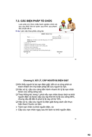 42
83
7.2. CÁC BIỆN PHÁP TỔ CHỨC
Luôn phải có ý thức chấp hành nghiêm chỉnh nội
quy, quy định của cơ quan; quy trình, quy phạm;
tiêu chuẩn đề ra.
Ví dụ: Làm việc theo phiếu công tác
PHIÕU THAO T¸C
Sè........
Ngµy................ Thêi gian b¾t ®Çu..........................
Thêi gian kÕt thóc.........................
NhiÖm vô: C¾t ®iÖn vµ nèi ®Êt ®êng d©y sè 2-110kV.
Tr×nh tù thao t¸c:
1. C¾t m¸y sè :................
2. KiÓm tra tr¹ng th¸i c¾t cña m¸y c¾t ®iÖn.
3. KiÓm tra c¸ch ®iÖn cña dao c¸ch ly ®êng d©y.
4. C¾t dao c¸ch ly ®êng d©y.
5. §ãng dao nèi ®Êt cña ®êng d©y.
6. C¾t dao c¸ch ly thanh gãp cña hÖ thèng thanh gãp....
Ngêi thao t¸c Ngêi duyÖt
KÝ KÝ
84
Chƣơng 8. XỬ LÝ, CẤP NGƢỜI BỊ ĐIỆN GIẬT
 Khi thấy người bị tai nạn điện giật, bất cứ ai cũng phải có
trách nhiệm tìm mọi biện pháp để cứu người bị nạn.
 Việc xử lý, cấp cứu càng tiến hành nhanh thì tỷ lệ nạn nhân
được cứu sống càng cao.
 Theo thống kê, trong 1 phút nếu nạn nhân được tách ra khỏi
nguồn điện và được cấp cứu kịp thời thì tỷ lệ cứu sống 98%,
nhưng nếu để đến 6 phút tỷ lệ này chỉ là 10%.
 Việc sử lý, cấp cứu người bị điện giật đúng cách cần thực
hiện theo 2 bước cơ bản:
 Tách nạn nhân ra khỏi nguồn điện, và
 Cấp cứu nạn nhân ngay sau khi tách ra khỏi nguồn điện.
 