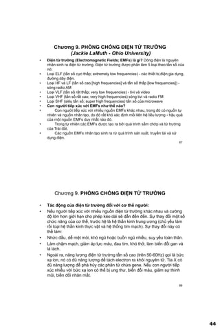 44
87
Chƣơng 9. PHÕNG CHỐNG ĐIỆN TỪ TRƢỜNG
(Jackie LaMuth - Ohio University)
• Điện từ trƣờng (Electromagnetic Fields; EMFs) là gì? Dòng điện là nguyên
nhân sinh ra điện từ trường. Điện từ trường được phân làm 5 loại theo tần số của
nó:
• Loại ELF (tần số cực thấp; extremely low frequencies) - các thiết bị điện gia dụng,
đường dây điện.
• Loại HF và LF (tần số cao [high frequencies] và tần số thấp [low frequencies]) -
sóng radio AM
• Loại VLF (tần số rất thấp; very low frequencies) - tivi và video
• Loại VHF (tần số rất cao; very high frequencies) sóng tivi và radio FM
• Loại SHF (siêu tần số; super high frequencies) tần số của microwave
• Con ngƣời tiếp xúc với EMFs nhƣ thế nào?
• Con người tiếp xúc với nhiều nguồn EMFs khác nhau, trong đó có nguồn tự
nhiên và nguồn nhân tạo, do đó rất khó xác định mối liên hệ liều lượng - hậu quả
của một nguồn EMFs duy nhất nào đó.
• Trong tự nhiên các EMFs được tạo ra bởi quá trình sấm chớp và từ trường
của Trái đất.
• Các nguồn EMFs nhân tạo sinh ra rừ quá trình sản xuất, truyền tải và sử
dụng điện.
88
Chương 9. PHÕNG CHỐNG ĐIỆN TỪ TRƢỜNG
• Tác động của điện từ trƣờng đối với cơ thể ngƣời:
• Nếu người tiếp xúc với nhiều nguồn điện từ trường khác nhau và cường
độ lớn hơn giới hạn cho phép kéo dài sẽ dẫn đến đến. Sự thay đổi một số
chức năng của cơ thể, trước hệ là hệ thần kinh trung ương (chủ yếu làm
rối loại hệ thần kinh thực vật và hệ thống tim mạch). Sự thay đổi này có
thể làm:
• Nhức đầu, dễ mệt mỏi, khó ngủ hoặc buồn ngủ nhiều, suy yếu toàn thân.
• Làm chậm mạch, giảm áp lực máu, đau tim, khó thở, làm biến đổi gan và
lá lách.
• Ngoài ra, năng lượng điện từ trường tần số cao (trên 50-60Hz) gọi là bức
xạ ion, nó có đủ năng lượng để tách electron ra khỏi nguyên tử. Tia X có
đủ năng lượng để phá hủy các phân tử chứa gene. Nếu con người tiếp
xúc nhiều với bức xạ ion có thể bị ung thư, biến đổi máu, giảm sự thính
mũi, biến đổi nhân mắt.
 