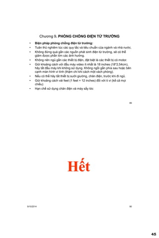 45
89
Chương 9. PHÕNG CHỐNG ĐIỆN TỪ TRƢỜNG
• Biện pháp phòng chống điện từ trƣờng:
• Tuân thủ nghiêm túc các quy tắc và tiêu chuẩn của ngành và nhà nước.
• Không đứng quá gần các nguồn phát sinh điện từ trường, sẽ có thể
giảm được phần lớn các ảnh hưởng.
• Không nên ngủ gần các thiết bị điện, đặt biệt là các thiết bị có motor.
• Giữ khoảng cách với đầu máy video ít nhất là 18 inches (18*2,54cm),
hãy tắt đầu máy khi không sử dụng. Không ngồi gần phía sau hoặc bên
cạnh màn hình vi tính (thậm chí khi cách một vách phòng).
• Nếu có thể hãy tắt thiết bị sưởi giường, chăn điện, trước khi đi ngủ.
• Giữ khoảng cách vài feet (1 feet = 12 inches) đối với ti vi (kế cả mọi
chiều)
• Hạn chế sử dụng chăn điện và máy sấy tóc
9/10/2014 90
Hết
 