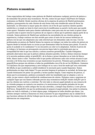 Pintores economicos 
Como especialistas del trabajo como pintores de Madrid realizamos cualquier servicio de pintura o 
de enmasillar the precios muy economicos. Por ello, somos los que mayor nÃƒÂºmero de trabajos 
realizamos en Madrid. Desde nuestras oficinas de la empresa de pintura de Madrid gestionamos 
pedidos y presupuestos de cada clientes de esta forma todo esta establecido antes de llevar los 
materiales. Le ofrecemos la mayor gama de colores con el fin de que nuestros clientes queden 
satisfechos y si simply no tiene la total conviccion le modificamos su pared o techo para que quede 
como quiere. Pintamos tanto para clientes individuales como para mas de uno tanto si quiere alisar 
su pared como si quiere renovar la pintura de un espacio o desea que le pintemos alguna parte de su 
vivienda. Somos pintores de Madrid que satisfacen las necesidades de sus clientes porque la 
experiencia y trabajo continuo nos han servido para estar al tanto de las nuevas tendencias en 
pintura con las que nos adaptamos any cada solicitud que nos demandan cada vez mas. Con los 
profesionales en pintura de Madrid Somos los mejores en trabajar con todos los estilos de pintura en 
lugares desde la entrada hasta su cocina ya que dominamos todas las formas para pintar. Si zero le 
gusta el acabado se lo cambiamos Y si no encuentra un color se lo adaptamos. Solicite el precio de 
su trabajo y le haremos un presupuesto con precios bajos todo lo contratado para que su 
tranquilidad de todo lo que nos solicito y conozca nuestras garantÃƒÂas. Cuando trabajamos 
pintando abarcamos mas que la pintura ademas alisamos paredes, techos y demas estancias Aunque 
si lo necesita podemos pintar al gotelÃƒÂ©, de la forma y grosor deseadas ya se trate de blanco 
brillo, blanco mate o color. Tenemos todo lo que pueda solicitarnos cada caso certain alcanza lo que 
necesita y de forma muy economica ya que mantenemos los precios. Pintamos para grandes obras o 
pequeÃƒÂ±as porque nos abrimos a todas las posibilidades con el fin de ser los lÃƒÂderes. Llamenos 
Y le daremos cita que empezaremos a new trabajar en su casa o local de modo que sera consciente 
del dÃƒÂa en que acudiremos y asÃƒÂ establecer lo necesario para cuando lleguemos. Somos 
profesionales en dejar todo limpio Y lo que necesita limpieza le quitamos la suciedad, de forma que 
cuando terminamos de pintar sus paredes y techos queden limpias. Como empresa de pintura, si 
desea que le aconsejemos, podemos aconsejarle sobre las tonalidades que se adaptan a new su 
estilo, ya que vemos a diario multitud de combinaciones de colores. Pintamos casas y empresas en 
cualquier lugar que nos llamen cobrando precios muy economicos estÃƒÂ© donde estÃƒÂ© por lo 
que los clientes nos vuelven a contratar. Por otro lado si colocara papel pintado en una estancia de 
su vivienda pongase en contacto con nosotros y le mostraremos los papeles pintados de los que 
disponemos, desde los estilo antiguo the los mas atrevidos, y siempre muy bonitos y a new precios 
ÃƒÂºnicos. DespuÃƒÂ©s de que los profesionales le peguen el papel pintado, tras pintar la estancia, 
podra ver todo lo realizado, y si tiene alguna pega, trabajamos en todos detalles que desee. Los 
clientes siempre vuelven a llamarnos en otras ocasiones Ya que respondemos any la calidad de lo 
que hacemos ademas de ofertar trabajos que da mas que otros, acÃƒÂ©rquese hoy mismo y tendra 
informacion sin compromiso. 
