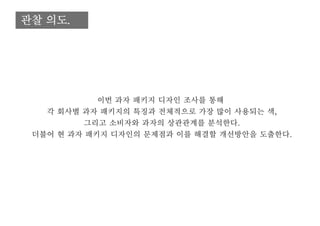 관찰 의도.
이번 과자 패키지 디자인 조사를 통해
각 회사별 과자 패키지의 특징과 전체적으로 가장 많이 사용되는 색,
그리고 소비자와 과자의 상관관계를 분석한다.
더불어 현 과자 패키지 디자인의 문제점과 이를 해결할 개선방안을 도출한다.
 