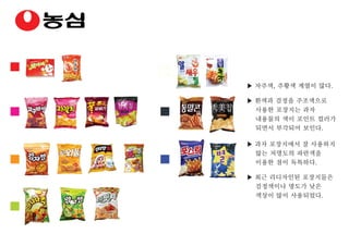 ▶ 자주색, 주황색 계열이 많다.
▶ 흰색과 검정을 주조색으로
사용한 포장지는 과자
내용물의 색이 포인트 컬러가
되면서 부각되어 보인다.
▶ 과자 포장지에서 잘 사용하지
않는 저명도의 파란색을
이용한 점이 독특하다.
▶ 최근 리디자인된 포장지들은
검정색이나 명도가 낮은
색상이 많이 사용되었다.
 