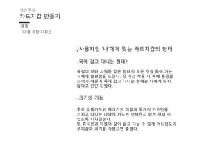 /사용자인 ‘나’에게 맞는 카드지갑의 형태
-목에 걸고 다니는 형태?
목걸이 부터 사원증 같은 형태의 모든 것을 목에 거는
자체에 불편함을 느낀다. 장 기간 착용 시 목에 통증을
느끼기 때문에 목에 걸고 다니는 형태는 나에게 맞지
않다고 판단 되었다.
-크기와 기능
주로 교통카드와 체크카드 이렇게 두개의 카드만을
가지고 다니는 나에게 카드는 언제든지 쉽게 꺼낼 수
있도록 디자인한다.
또 휴대폰과 더불어 같이 들고 다닐 수 있게 어느정도의
부피감과 크기를 가졌으면 좋겠다.
카드지갑 만들기
계획
개인주제
‘나’를 위한 디자인
 