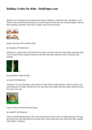 Holiday Crafts for Kids - HubPages.com 
Whether you're looking for fun projects for Easter, Christmas, Valentine's Day, Hanukkah, or St. 
Patrick's Day, these Hubs have got you covered. Read on to discover lots of great holiday crafts for 
kids including ornaments, felt crafts, collages, decorations and more. 
9 
Simple Christmas DIY Crafts for Kids 
by daisydayz (376 followers) 
Christmas is a great time to let the kids be creative and have some fun with simple seasonal crafts. 
Try out some of these simple Christmas craft ideas and make some fun cards, ornaments and 
wreaths 
15 
Easy Reindeer Crafts for Kids 
by lisa42 (258 followers) 
Looking for an easy Christmas craft project for kids? These simple reindeer crafts are quick, easy 
and inexpensive to make. But kids love 'em! Just follow the simple directions below and you'll soon 
have your very own... 
6 
Cards, Crafts and School Projects Ideas 
by rudra007 (26 followers) 
Some are handmade greeting cards, some school project ideas, some are paper pop ups, even pop 
up architecture and some best out of waste ideas. I have listed few of my works here like a gallery 
with details. I will keep... 
 