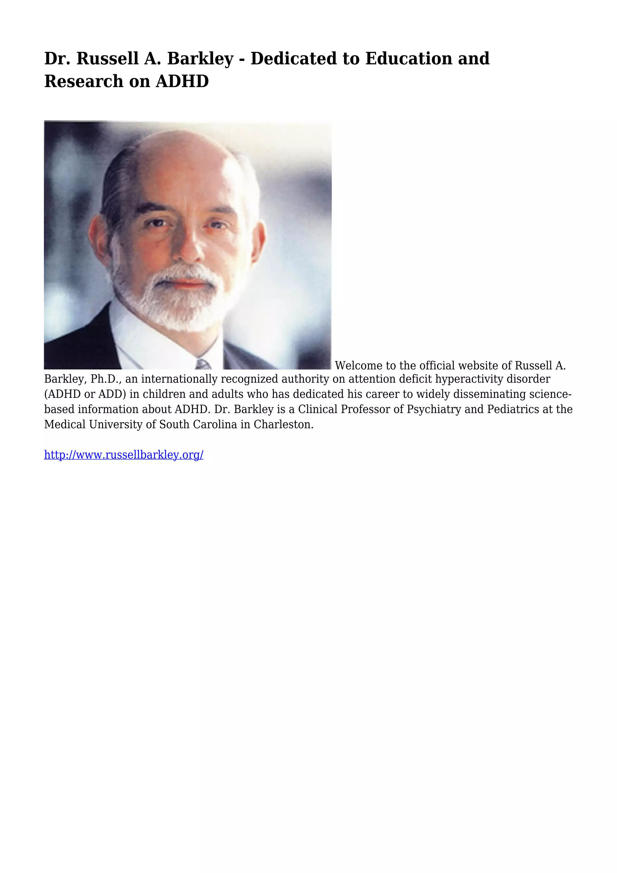Dr. Russell A. Barkley - Dedicated to Education and
Research on ADHD
Welcome to the official website of Russell A.
Barkley, Ph.D., an internationally recognized authority on attention deficit hyperactivity disorder
(ADHD or ADD) in children and adults who has dedicated his career to widely disseminating science-based
information about ADHD. Dr. Barkley is a Clinical Professor of Psychiatry and Pediatrics at the
Medical University of South Carolina in Charleston.
http://www.russellbarkley.org/