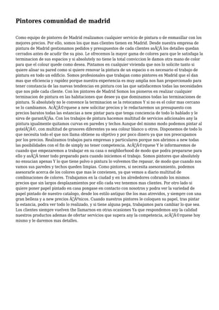 Pintores comunidad de madrid 
Como equipo de pintores de Madrid realizamos cualquier servicio de pintura o de enmasillar con los 
mejores precios. Por ello, somos los que mas clientes tienen en Madrid. Desde nuestra empresa de 
pintura de Madrid gestionamos pedidos y presupuestos de cada clientes asÃƒÂ los detalles quedan 
cerrados antes de acudir the su piso. Le ofrecemos la mayor gama de colores para que le satisfaga la 
terminacion de sus espacios y si absolutely no tiene la total conviccion le damos otra mano de color 
para que el colour quede como desea. Pintamos en cualquier vivienda que nos lo solicite tanto si 
quiere alisar su pared como si quiere renovar la pintura de un espacio o es necesario el trabajo de 
pintura en todo un edificio. Somos profesionales que trabajan como pintores en Madrid que el dan 
mas que eficiencia y rapidez porque nuestra experiencia es muy amplia nos han proporcionado para 
tener constancia de las nuevas tendencias en pintura con las que satisfacemos todas las necesidades 
que nos pide cada cliente. Con los pintores de Madrid Somos los pioneros en realizar cualquier 
terminacion de pintura en las habitaciones que desee ya que dominamos todas las terminaciones de 
pintura. Si absolutely no le convence la terminacion se la retocamos Y si no es el color mas cercano 
se lo cambiamos. AcÃƒÂ©rquese a new solicitar precios y le redactaremos un presupuesto con 
precios baratos todas las estancias a new pintar para que tenga conciencia de todo lo hablado y le 
sirva de garantÃƒÂa. Con los trabajos de pintura hacemos multitud de servicios adicionales any la 
pintura igualmente quitamos curvas en paredes y techos Aunque del mismo modo podemos pintar al 
gotelÃƒÂ©, con multitud de grosores diferentes ya sea colour blanco u otros. Disponemos de todo lo 
que necesita todo el que nos llama obtiene su objetivo y por poco dinero ya que nos preocupamos 
por los precios. Realizamos trabajos para empresas y particulares porque nos abrimos a new todas 
las posibilidades con el fin de simply no tener competencia. AcÃƒÂ©rquese Y le informaremos de 
cuando que empezaremos a trabajar en su casa o neighborhood de modo que podra prepararse para 
ello y asÃƒÂ tener todo preparado para cuando iniciemos el trabajo. Somos pintores que absolutely 
no ensucian apenas Y lo que tiene polvo o pintura lo volvemos the repasar, de modo que cuando nos 
vamos sus paredes y techos queden limpias. Como pintores, si necesita asesoramiento, podemos 
asesorarle acerca de los colores que mas le convienen, ya que vemos a diario multitud de 
combinaciones de colores. Trabajamos en la ciudad y en los alrededores cobrando los mismos 
precios que sin largos desplazamientos por ello cada vez tenemos mas clientes. Por otro lado si 
quiere poner papel pintado en casa pongase en contacto con nosotros y podra ver la variedad de 
papel pintado de nuestro catalogo, desde los estilo antiguo the los mas atrevidos, y siempre con una 
gran belleza y a new precios ÃƒÂºnicos. Cuando nuestros pintores le coloquen su papel, tras pintar 
la estancia, podra ver todo lo realizado, y si tiene alguna pega, trabajamos para cambiar lo que sea. 
Los clientes siempre vuelven the llamarnos en otras ocasiones Ya que respondemos any la calidad 
nuestros productos ademas de ofertar servicios que supera any la competencia, acÃƒÂ©rquese hoy 
mismo y le daremos mas detalles. 
