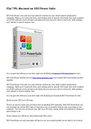Flat 70% discount on SEO Power Suite 
SEO PowerSuite is the sole one-stop software solution for your whole website optimization 
campaign. Made up of 4 powerful tools, each dealing with its specific SEO tasks, this most complete 
set of SEO software covers all basic and adjoin jobs you may ever have to deal with, while pushing 
your website to search engines' tops. 
You can give the software a test drive right now Ã¢Â€Â” justdownload SEO PowerSuite for free. 
SEO PowerSuite Ã¢Â€Â” all your http://www.annzoseo.com/ ever-needed SEO functionality packed 
together 
SEO PowerSuite is the sole one-stop software solution for your whole website optimization 
campaign. Made up of 4 powerful tools, each dealing with its specific SEO tasks, this most complete 
set of SEO software covers all basic and adjoin jobs you may ever have to deal with, while pushing 
your website to search engines' tops. 
You can give the software a test drive right now Ã¢Â€Â” just download SEO PowerSuite for free. 
Speed up your SEO up to 60 times 
There's no need to waste your priceless time on handling SEO manually. With SEO PowerSuite you 
can automate all routine SEO tasks or have them run on autopilot without your even being at your 
computer. This way you accelerate your SEO up to 60 times, saving weeks and months for whatever 
other things to do. 
Power-charge your efficiency with professional SEO advice 
SEO PowerSuite not only automates all that you do, but actually guides you on what to do to boost 
 