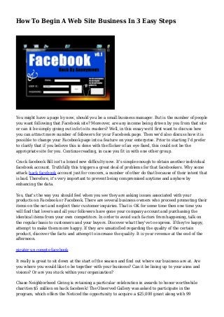 How To Begin A Web Site Business In 3 Easy Steps 
You might have a page by now, should you be a small business manager. But is the number of people 
you want following that Facebook site? Moreover, are any income being driven by you from that site 
or can it be simply giving out info to its readers? Well, in this essay we'd first want to discuss how 
you can attract more number of followers for your Facebook page. Then we'd also discuss how it is 
possible to change your Facebook page into a feature on your enterprise. Prior to starting I'd prefer 
to clarify that if you believe this is done with the flicker of an eye fixed, this could not be the 
appropriate site for you. Continue reading, in case you fit in with one other group. 
Crack facebook Bill isn't a brand new difficulty now. It's simple enough to obtain another individual 
facebook account. Truthfully this triggers a great deal of problems for that facebookers. Why some 
attack hack facebook account just for concern, a number of other do that because of their intent that 
is bad. Therefore, it's very important to prevent being compromised anytime and anyhow by 
enhancing the data. 
Yes, that's the way you should feel when you see they are asking issues associated with your 
products on Facebook or Facebook. There are several business owners who proceed promoting their 
items on the net and neglect their customer inquiries. That is OK for some time then one time you 
will find that lovers and all your followers have gone your company account and purchasing the 
identical items from your own competitors. In order to avoid such factors from happening, talk on 
the regular basis to customers and your buyers. Discover what they've to express. If they're happy, 
attempt to make them more happy. If they are unsatisfied regarding the quality of the certain 
product, discover the facts and attempt to increase the quality. It is your revenue at the end of the 
afternoon. 
pirater un compte facebook 
It really is great to sit down at the start of the season and find out where our business are at. Are 
you where you would like to be together with your business? Can it be lining up to your aims and 
visions? Or are you stuck within your organization? 
Chase Neighborhood Giving is retaining a particular celebration in awards to honor worthwhile 
charities $5 million on hack facebook! The Observed Gallery was asked to participate in the 
program, which offers the Noticed the opportunity to acquire a $25,000 grant along with 99 
 