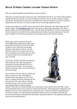 Riccar Pristine Canister vacuum Cleaner Review
They are simply the highest rated hard floor vacuum cleaners.
Wide place vacuums normally come in two sorts, walk behind and ride on. For wall to wall carpeting,
specifically that with pet hair, you really should get yourself a vacuum cleaner creating a energy
head brush. Buying the best vacuum you can afford won't only save money in the costs of eventual
replacement, but will also cut costs as carpets will not need being replaced as often.
People who purchase an upright vacuum may also be often interested in the attachments that the
vacuum offers. This try these guys out is the only reason we offer other alternatives. The Riccar
Pristine model has an extremely quiet motor, and can really be adjusted to vary the suction power.
The belt that drives the roller brush is imbeded with steel cables, much like radial tires. They will
also be helpful for those that have problems with allergies that result from dirt and dust.
When space can be a priority the Dyson
DC35 Digital Slim Multi Floor Cordless sure
knows the way to stay out of the way. Minor
troubles on drive belts and vacuum bags
demand a snap solution and you can take
action by yourself. If you want to give your
best at cleaning your premises then you have
to sacrifice either your household time or
your social life.
The Patriot, Tri-Star, Air-Storm vacuums are
built inside the USA. After my research, I
purchased a Eureka AirSpeed All Floors
Upright Vacuum Cleaner.. But the geared
belt will not break, and to ensure that may be
worth something.
Your Air-Storm, Tri-Star, Patriot, and Miracle
Mate vacuums are every one offered in
people's homes throughout the USA. They
have a revolving brush that separates the dirt
and pet hair in the carpet fibers. Cylinder
vacuums in many cases are more versatile
than upright cleaners, while remaining
cheaper. They also use a brush attachment to raised pick up hair and lint, plus they often contain
other attachments that can be utilized on curtains and furniture. With appropriate maintenance the
Rainbow can serve your requirements for some many years. To find out about the performance of
the vacuum cleaner, you can find many parameters which need to be considered. The belt that
drives the roller brush is imbeded with steel cables, much like radial tires. The different models exist
because they're different ages
 