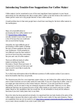 Introducing Trouble-Free Suggestions For Coffee Maker
Coffee makers can be considered as one of the most significant home appliance in your house,
particularly for the individuals who like to drink coffee. Coffee is the best drink in the world so it
makes perfect sense as to why people desired to have coffee makers.
A small problem here is that most people have a hard time searching for the best coffee makers in
the marketplace.
Many of us had difficulties in
purchasing the first coffee makers so if
you French Press Coffee Maker
actually wanted to save time, here are
a few of the tips that you could take
into account before buying.
Generally, the most difficult part of
purchasing a coffee maker is finding
the type of home appliance that suits
your preference. It will probably be
very difficult to get the best model if
you do not have any idea concerning
the pros and cons of coffee makers.
There are different kinds of coffee
makers including Drip Style,
Perculator, French Press and more. It
is important to check out their pros and
cons as well if you'd like to make the
right choices.
Try to find some information about the different varieties of coffee makers online if you want to
know the benefits that they can provide.
The functions may also be a very important aspect when you are looking for coffee makers because
most of their functions are not really useful for some folks. If you are a huge fan of coffee, some of
you might get some interest on the newest features. However, if you only need this for normal
households, you do not need to buy an extremely expensive coffee maker. Believe it or not, these
additional functions can increase the price of the coffee maker so you need to only buy a coffee
maker based on the capabilities that you would like. It's not advisable to check out the advance
functions if you don't really know how to use them
Since the value has been pointed out already, it is important that you look closely at the price of the
coffee makers because like what is said earlier, it will be more costly if it has more features. There
are capabilities that are not too useful to you http://www.cuisinart.com/products/coffee_makers.html
so you must choose sensibly if you wish to save some cash.
 