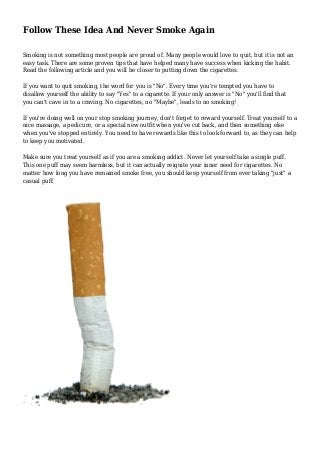 Follow These Idea And Never Smoke Again
Smoking is not something most people are proud of. Many people would love to quit, but it is not an
easy task. There are some proven tips that have helped many have success when kicking the habit.
Read the following article and you will be closer to putting down the cigarettes.
If you want to quit smoking, the word for you is "No". Every time you're tempted you have to
disallow yourself the ability to say "Yes" to a cigarette. If your only answer is "No" you'll find that
you can't cave in to a craving. No cigarettes, no "Maybe", leads to no smoking!
If you're doing well on your stop smoking journey, don't forget to reward yourself. Treat yourself to a
nice massage, a pedicure, or a special new outfit when you've cut back, and then something else
when you've stopped entirely. You need to have rewards like this to look forward to, as they can help
to keep you motivated.
Make sure you treat yourself as if you are a smoking addict. Never let yourself take a single puff.
This one puff may seem harmless, but it can actually reignite your inner need for cigarettes. No
matter how long you have remained smoke free, you should keep yourself from ever taking "just" a
casual puff.
 
