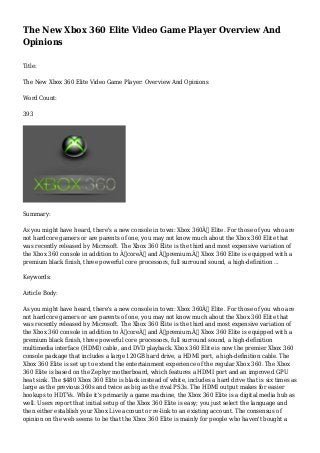 The New Xbox 360 Elite Video Game Player Overview And
Opinions
Title:
The New Xbox 360 Elite Video Game Player: Overview And Opinions
Word Count:
393
Summary:
As you might have heard, there's a new console in town: Xbox 360Â™ Elite. For those of you who are
not hardcore gamers or are parents of one, you may not know much about the Xbox 360 Elite that
was recently released by Microsoft. The Xbox 360 Elite is the third and most expensive variation of
the Xbox 360 console in addition to Â“coreÂ” and Â“premium.Â” Xbox 360 Elite is equipped with a
premium black finish, three powerful core processors, full surround sound, a high-definition ...
Keywords:
Article Body:
As you might have heard, there's a new console in town: Xbox 360Â™ Elite. For those of you who are
not hardcore gamers or are parents of one, you may not know much about the Xbox 360 Elite that
was recently released by Microsoft. The Xbox 360 Elite is the third and most expensive variation of
the Xbox 360 console in addition to Â“coreÂ” and Â“premium.Â” Xbox 360 Elite is equipped with a
premium black finish, three powerful core processors, full surround sound, a high-definition
multimedia interface (HDMI) cable, and DVD playback. Xbox 360 Elite is now the premier Xbox 360
console package that includes a large 120GB hard drive, a HDMI port, a high-definition cable. The
Xbox 360 Elite is set up to extend the entertainment experience of the regular Xbox 360. The Xbox
360 Elite is based on the Zephyr motherboard, which features a HDMI port and an improved GPU
heat sink. The $480 Xbox 360 Elite is black instead of white, includes a hard drive that is six times as
large as the previous 360s and twice as big as the rival PS3s. The HDMI output makes for easier
hookups to HDTVs. While it's primarily a game machine, the Xbox 360 Elite is a digital media hub as
well. Users report that initial setup of the Xbox 360 Elite is easy; you just select the language and
then either establish your Xbox Live account or re-link to an existing account. The consensus of
opinion on the web seems to be that the Xbox 360 Elite is mainly for people who haven't bought a
 