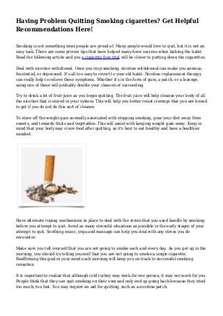 Having Problem Quitting Smoking cigarettes? Get Helpful
Recommendations Here!
Smoking is not something most people are proud of. Many people would love to quit, but it is not an
easy task. There are some proven tips that have helped many have success when kicking the habit.
Read the following article and you e cigarette free trial will be closer to putting down the cigarettes.
Deal with nicotine withdrawal. Once you stop smoking, nicotine withdrawal can make you anxious,
frustrated, or depressed. It's all too easy to revert to your old habit. Nicotine replacement therapy
can really help to relieve these symptoms. Whether it's in the form of gum, a patch, or a lozenge,
using one of these will probably double your chances of succeeding.
Try to drink a lot of fruit juice as you begin quitting. The fruit juice will help cleanse your body of all
the nicotine that is stored in your system. This will help you better resist cravings that you are bound
to get if you do not do this sort of cleanse.
To stave off the weight gain normally associated with stopping smoking, gear your diet away from
sweets, and towards fruits and vegetables. This will assist with keeping weight gain away. Keep in
mind that your body may crave food after quitting, so it's best to eat healthy and have a healthier
mindset.
Have alternate coping mechanisms in place to deal with the stress that you used handle by smoking
before you attempt to quit. Avoid as many stressful situations as possible in the early stages of your
attempt to quit. Soothing music, yoga and massage can help you deal with any stress you do
encounter.
Make sure you tell yourself that you are not going to smoke each and every day. As you get up in the
morning, you should try telling yourself that you are not going to smoke a single cigarette.
Reaffirming this goal in your mind each morning will keep you on track to successful smoking
cessation.
It is important to realize that although cold turkey may work for one person, it may not work for you.
People think that they can quit smoking on their own and only end up going back because they tried
too much, too fast. You may require an aid for quitting, such as a nicotine patch.
 