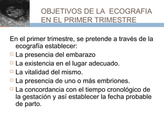 OBJETIVOS DE LA ECOGRAFIA
EN EL PRIMER TRIMESTRE
En el primer trimestre, se pretende a través de la
ecografía establecer:
 La presencia del embarazo
 La existencia en el lugar adecuado.
 La vitalidad del mismo.
 La presencia de uno o más embriones.
 La concordancia con el tiempo cronológico de
la gestación y así establecer la fecha probable
de parto.
 