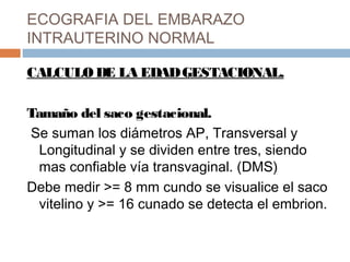 ECOGRAFIA DEL EMBARAZO
INTRAUTERINO NORMAL
CALCULO DE LA EDADGESTACIONAL.
Tamaño del saco gestacional.
Se suman los diámetros AP, Transversal y
Longitudinal y se dividen entre tres, siendo
mas confiable vía transvaginal. (DMS)
Debe medir >= 8 mm cundo se visualice el saco
vitelino y >= 16 cunado se detecta el embrion.
 