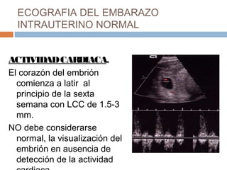 ECOGRAFIA DEL EMBARAZO
INTRAUTERINO NORMAL
ACTIVIDADCARDIACA.
El corazón del embrión
comienza a latir al
principio de la sexta
semana con LCC de 1.5-3
mm.
NO debe considerarse
normal, la visualización del
embrión en ausencia de
detección de la actividad
 