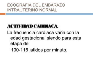 ECOGRAFIA DEL EMBARAZO
INTRAUTERINO NORMAL
ACTIVIDADCARDIACA.
La frecuencia cardiaca varia con la
edad gestacional siendo para esta
etapa de
100-115 latidos por minuto.
 