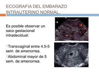 ECOGRAFIA DEL EMBARAZO
INTRAUTERINO NORMAL.
Es posible observar un
saco gestacional
intradecidual:
Transvaginal entre 4.5-5
sem. de amenorrea.
Abdominal mayor de 5
sem. de amenorrea.
 
