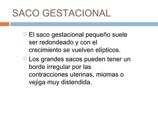 SACO GESTACIONAL
 El saco gestacional pequeño suele
ser redondeado y con el
crecimiento se vuelven elípticos.
 Los grandes sacos pueden tener un
borde irregular por las
contracciones uterinas, miomas o
vejiga muy distendida.
 
