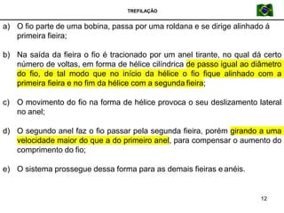 TREFILAÇÃO
a) O fio parte de uma bobina, passa por uma roldana e se dirige alinhado á
primeira fieira;
12
b) Na saída da fieira o fio é tracionado por um anel tirante, no qual dá certo
número de voltas, em forma de hélice cilíndrica de passo igual ao diâmetro
do fio, de tal modo que no início da hélice o fio fique alinhado com a
primeira fieira e no fim da hélice com a segunda fieira;
c) O movimento do fio na forma de hélice provoca o seu deslizamento lateral
no anel;
d) O segundo anel faz o fio passar pela segunda fieira, porém girando a uma
velocidade maior do que a do primeiro anel, para compensar o aumento do
comprimento do fio;
e) O sistema prossegue dessa forma para as demais fieiras e anéis.
 