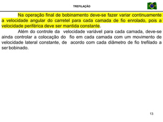 TREFILAÇÃO
Na operação final de bobinamento deve-se fazer variar continuamente
a velocidade angular do carretel para cada camada de fio enrolado, pois a
velocidade periférica deve ser mantida constante.
Além do controle da velocidade variável para cada camada, deve-se
ainda controlar a colocação do fio em cada camada com um movimento de
velocidade lateral constante, de acordo com cada diâmetro de fio trefilado a
ser bobinado.
13
 