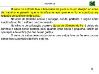 TREFILAÇÃO
O cone de entrada tem a finalidade de guiar o fio em direção ao cone
de trabalho e permitir que o lubrificante acompanhe o fio e contribua na
redução do coeficiente de atrito.
No cone de trabalho ocorre a redução, sendo, portanto, a região onde
é aplicada ao fio o esforço de compressão.
16
No cilindro de calibração ocorre o ajuste do diâmetro do fio: é objeto de
controle a altura desse cilindro, pois, quando essa altura é pequena, facilita as
operações de retificação das fieiras gastas.
O cone de saída deve proporcionar uma saída livre do fio sem causar
danos nas superfícies da fieira e do fio.
 