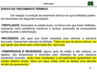 TREFILAÇÃO
EFEITO DO TRATAMENTO TÉRMICO
18
Em relação à condição de tratamento térmico os aços trefilados podem
ser fornecidos nas seguintes condições:
•TREFILADOS: fornecidos no estado bruto, na forma com que foram trefilados.
Apresenta certa resistência mecânica e dureza, associada ao encruamento
sofrido durante a deformação.
•RECOZIDOS: são aços que foram recozidos para eliminar a estrutura
encruada. Apresentam elevada ductilidade. Típico em aço de baixo carbono ou
aço ligado que ainda será conformado (Ex: aço mola)
•TEMPERADOS E REVENIDOS: alguns aços de médio e alto carbono, ou
ligados, são temperados e revenidos para obtenção de uma estrutura
martensita revenida, muito mais resistentes e principalmente apresentam um
campo elástico amplo, típico em aços molas onde se deseja uma elevada
tensão de escoamento.
 