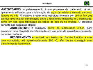 TREFILAÇÃO
•PATENTEADOS: o patenteamento é um processo de tratamento térmico
tipicamente utilizado para a fabricação de aços de médio e elevado carbono,
ligados ou não. O objetivo é obter uma estrutura formada por perlita fina que
oferece uma melhor combinação entre a resistência mecânica e a ductilidade,
como em fios para fabricação de cabos de aço ou fio música. O processo
consiste nas seguintes etapas:
AQUECIMENTO = realizado acima da temperatura crítica, para
promover uma completa recristalização em um forno de atmosfera controlada,
de forma contínua;
RESFRIAMENTO = realizado em banho de chumbo fundido, a uma
taxa controlada, até aproximadamente 300 oC, afim de se conseguir uma
transformação isotérmica.
19
 
