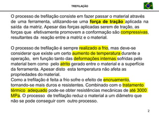 TREFILAÇÃO
O processo de trefilação consiste em fazer passar o material através
de uma ferramenta, utilizando-se uma força de tração aplicada na
saída da matriz. Apesar das forças aplicadas serem de tração, as
forças que efetivamente promovem a conformação são compressivas,
resultantes da reação entre a matriz e o material.
O processo de trefilação é sempre realizado a frio, mas deve-se
considerar que existe um certo aumento de temperatura durante a
operação, em função tanto das deformações internas sofridas pelo
material bem como pelo atrito gerado entre o material e a superfície
da ferramenta. Apesar disto esta temperatura não afeta as
propriedades do material.
Como a trefilação é feita a frio sofre o efeito de encruamento,
tornando-se mais duros e resistentes. Combinado com o tratamento
térmico adequado pode-se obter resistências mecânicas de até 3000
MPa. O processo de trefilação reduz o material a um diâmetro que
não se pode conseguir com outro processo.
2
 