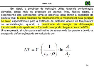 TREFILAÇÃO
Em geral, o processo de trefilação utiliza taxas de conformação
elevadas, ainda mais no processo de arames finos. Nestes casos, o
desempenho dos lubrificantes torna-se essencial para atingir a qualidade do
produto final. O atrito presente no processamento é responsável pela geração
de calor, especialmente para a trefilação de materiais abaixo da temperatura
de recristalização, quando a quantidade de energia de deformação
transformada e dissipada sob a forma de calor pode chegar a cerca de 90%.
Uma expressão simples para a estimativa do aumento de temperatura devido à
energia de deformação pode ser calculada por:
24
 