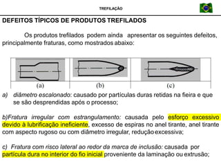 Os produtos trefilados podem ainda apresentar os seguintes defeitos,
principalmente fraturas, como mostrados abaixo:
a) diâmetro escalonado: causado por partículas duras retidas na fieira e que
se são desprendidas após o processo;
b)Fratura irregular com estrangulamento: causada pelo esforço excessivo
devido à lubrificação ineficiente, excesso de espiras no anel tirante, anel tirante
com aspecto rugoso ou com diâmetro irregular, reduçãoexcessiva;
c) Fratura com risco lateral ao redor da marca de inclusão: causada por
partícula dura no interior do fio inicial proveniente da laminação ou extrusão;
DEFEITOS TÍPICOS DE PRODUTOS TREFILADOS
TREFILAÇÃO
 