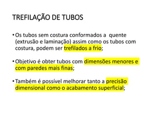TREFILAÇÃO DE TUBOS
•Os tubos sem costura conformados a quente
(extrusão e laminação) assim como os tubos com
costura, podem ser trefilados a frio;
•Objetivo é obter tubos com dimensões menores e
com paredes mais finas;
•Também é possível melhorar tanto a precisão
dimensional como o acabamento superficial;
 