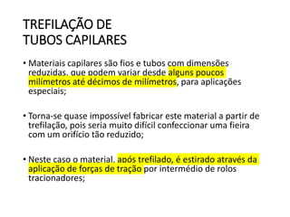 TREFILAÇÃO DE
TUBOS CAPILARES
• Materiais capilares são fios e tubos com dimensões
reduzidas, que podem variar desde alguns poucos
milímetros até décimos de milímetros, para aplicações
especiais;
• Torna-se quase impossível fabricar este material a partir de
trefilação, pois seria muito difícil confeccionar uma fieira
com um orifício tão reduzido;
• Neste caso o material, após trefilado, é estirado através da
aplicação de forças de tração por intermédio de rolos
tracionadores;
 