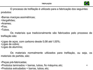TREFILAÇÃO
4
O processo de trefilação é utilizado para a fabricação dos seguintes
produtos:
•Barras maciças assimétricas;
•Vergalhões;
•Arames;
•Fios;
•Tubos.
Os materiais que tradicionalmente são fabricados pelo processo de
trefilação são:
trefilação, ou seja, os
•Ligas de aços, com carbono desde 0,08 até1,00%;
•Ligas de cobre;
•Ligas de alumínio;
Os materiais normalmente utilizados para
materiais de partida, são:
•Peças pré-fabricadas;
•Produtos laminados = barras, tubos, fio máquina,etc;
•Produtos extrudados = barras, tubos,etc;
 