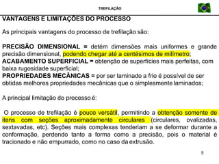 TREFILAÇÃO
VANTAGENS E LIMITAÇÕES DO PROCESSO
5
As principais vantagens do processo de trefilação são:
PRECISÃO DIMENSIONAL = detém dimensões mais uniformes e grande
precisão dimensional, podendo chegar até a centésimos de milímetro;
ACABAMENTO SUPERFICIAL = obtenção de superfícies mais perfeitas, com
baixa rugosidade superficial;
PROPRIEDADES MECÂNICAS = por ser laminado a frio é possível de ser
obtidas melhores propriedades mecânicas que o simplesmente laminados;
A principal limitação do processo é:
O processo de trefilação é pouco versátil, permitindo a obtenção somente de
itens com seções aproximadamente circulares (circulares, ovalizadas,
sextavadas, etc). Seções mais complexas tenderiam a se deformar durante a
conformação, perdendo tanto a forma como a precisão, pois o material é
tracionado e não empurrado, como no caso da extrusão.
 