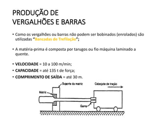 PRODUÇÃO DE
VERGALHÕES E BARRAS
• Como os vergalhões ou barras não podem ser bobinados (enrolados) são
utilizadas “Bancadas de Trefilação”;
• A matéria-prima é composta por tarugos ou fio máquina laminado a
quente.
• VELOCIDADE = 10 a 100 m/min;
• CAPACIDADE = até 135 t de força;
• COMPRIMENTO DE SAÍDA = até 30 m.
 