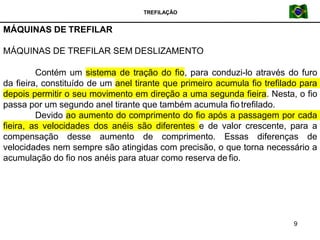 TREFILAÇÃO
MÁQUINAS DE TREFILAR
9
MÁQUINAS DE TREFILAR SEM DESLIZAMENTO
Contém um sistema de tração do fio, para conduzi-lo através do furo
da fieira, constituído de um anel tirante que primeiro acumula fio trefilado para
depois permitir o seu movimento em direção a uma segunda fieira. Nesta, o fio
passa por um segundo anel tirante que também acumula fio trefilado.
Devido ao aumento do comprimento do fio após a passagem por cada
fieira, as velocidades dos anéis são diferentes e de valor crescente, para a
compensação desse aumento de comprimento. Essas diferenças de
velocidades nem sempre são atingidas com precisão, o que torna necessário a
acumulação do fio nos anéis para atuar como reserva de fio.
 