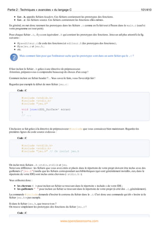 Les .h, appelés fichiers headers. Ces fichiers contiennent les prototypes des fonctions.
Les .c : les fichiers source. Ces fichiers contiennent les fonctions elles-mêmes.
En général, on met donc rarement les prototypes dans les fichiers .c comme on l'a fait tout à l'heure dans le main.c (sauf si
votre programme est tout petit).
Pour chaque fichier .c, il y a son équivalent .h qui contient les prototypes des fonctions. Jetez un œil plus attentif à la fig.
suivante :
il y a editeur.c (le code des fonctions) et editeur.h (les prototypes des fonctions) ;
il y a jeu.c et jeu.h ;
etc.
Mais comment faire pour que l'ordinateur sache que les prototypes sont dans un autre fichier que le .c ?
Il faut inclure le fichier .h grâce à une directive de préprocesseur.
Attention, préparez-vous à comprendre beaucoup de choses d'un coup !
Comment inclure un fichier header ?… V
ous savez le faire, vous l'avez déjà fait !
Regardez par exemple le début de mon fichier jeu.c :
Code : C
#include <stdlib.h>
#include <stdio.h>
#include "jeu.h"
void jouer(SDL_Surface* ecran)
{
// ...
L'inclusion se fait grâce à la directive de préprocesseur #include que vous connaissez bien maintenant. Regardez les
premières lignes du code source ci-dessus :
Code : C
#include <stdlib.h>
#include <stdio.h>
#include "jeu.h" // On inclut jeu.h
On inclut trois fichiers .h : stdio, stdlib et jeu.
Notez une différence : les fichiers que vous avez créés et placés dans le répertoire de votre projet doivent être inclus avec des
guillemets ("jeu.h") tandis que les fichiers correspondant auxbibliothèques (qui sont généralement installés, eux, dans le
répertoire de votre IDE) sont inclus entre chevrons (<stdio.h>).
V
ous utiliserez donc :
les chevrons < > pour inclure un fichier se trouvant dans le répertoire « include » de votre IDE ;
les guillemets " " pour inclure un fichier se trouvant dans le répertoire de votre projet (à côté des .c, généralement).
La commande #include demande d'insérer le contenu du fichier dans le .c. C'est donc une commande qui dit « Insère ici le
fichier jeu.h » par exemple.
Et dans le fichier jeu.h, que trouve-t-on ?
On trouve simplement les prototypes des fonctions du fichier jeu.c !
Code : C
Partie 2 : Techniques « avancées » du langage C 101/410
www.openclassrooms.com
 