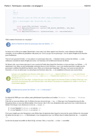 /*
jeu.h
-----
Par mateo21, pour Le Site du Zéro (www.siteduzero.com)
Rôle : prototypes des fonctions du jeu.
*/
void jouer(SDL_Surface* ecran);
void deplacerJoueur(int carte[][NB_BLOCS_HAUTEUR], SDL_Rect
*pos, int direction);
void deplacerCaisse(int *premiereCase, int *secondeCase);
V
oilà comment fonctionne un vrai projet !
Quel est l'intérêt de mettre les prototypes dans des fichiers .h ?
La raison est en fait assez simple. Quand dans votre code vous faites appel à une fonction, votre ordinateur doit déjà la
connaître, savoir combien de paramètres elle prend, etc. C'est à ça que sert un prototype : c'est le mode d'emploi de la fonction
pour l'ordinateur.
Tout est une question d'ordre : si vous placez vos prototypes dans des .h (headers) inclus en haut des fichiers .c, votre
ordinateur connaîtra le mode d'emploi de toutes vos fonctions dès le début de la lecture du fichier.
En faisant cela, vous n'aurez ainsi pas à vous soucier de l'ordre dans lequel les fonctions se trouvent dans vos fichiers .c. Si
maintenant vous faites un petit programme contenant deuxou trois fonctions, vous vous rendrez peut-être compte que les
prototypes semblent facultatifs (ça marche sans). Mais ça ne durera pas longtemps ! Dès que vous aurez un peu plus de
fonctions, si vous ne mettez pas vos prototypes de fonctions dans des .h, la compilation échouera sans aucun doute.
Lorsque vous appellerez une fonction située dans fonctions.c depuis le fichier main.c, vous aurez besoin
d'inclure les prototypes de fonctions.c dans main.c. Il faudra donc mettre un #include "fonctions.h"
en haut de main.c.
Souvenez-vous de cette règle : à chaque fois que vous faites appel à une fonction X dans un fichier, il faut que vous
ayez inclus les prototypes de cette fonction dans votre fichier. Cela permet au compilateur de vérifier si vous l'avez
correctement appelée.
Comment puis-je ajouter des fichiers .c et .h à mon projet ?
Ça dépend de l'IDE que vous utilisez, mais globalement la procédure est la même : Fichier / Nouveau / Fichier
source.
Cela crée un nouveau fichier vide. Ce fichier n'est pas encore de type .c ou .h, il faut que vous l'enregistriez pour le dire.
Enregistrez donc ce nouveau fichier (même s'il est encore vide !). On vous demandera alors quel nom vous voulez donner au
fichier. C'est là que vous choisissez si c'est un .c ou un .h :
si vous l'appelez fichier.c, ce sera un .c ;
si vous l'appelez fichier.h, ce sera un .h.
C'est aussi simple que cela. Enregistrez votre fichier dans le répertoire dans lequel se trouvent les autres fichiers de votre projet
(le même dossier que main.c). Généralement, vous enregistrerez tous vos fichiers dans le même répertoire, les .c comme les
.h.
Le dossier du projet ressemble au final à la fig. suivante. V
ous y voyez des .c et des .h ensemble.
Partie 2 : Techniques « avancées » du langage C 102/410
www.openclassrooms.com
 