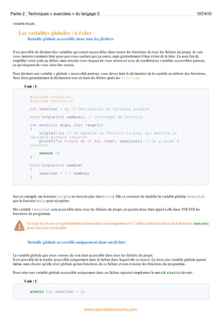 variable locale.
Les variables globales : à éviter
Variable globale accessible dans tous les fichiers
Il est possible de déclarer des variables qui seront accessibles dans toutes les fonctions de tous les fichiers du projet. Je vais
vous montrer comment faire pour que vous sachiez que ça existe, mais généralement il faut éviter de le faire. Ça aura l'air de
simplifier votre code au début, mais ensuite vous risquez de vous retrouver avec de nombreuses variables accessibles partout,
ce qui risquera de vous créer des soucis.
Pour déclarer une variable « globale » accessible partout, vous devez faire la déclaration de la variable en dehors des fonctions.
V
ous ferez généralement la déclaration tout en haut du fichier, après les #include.
Code : C
#include <stdio.h>
#include <stdlib.h>
int resultat = 0; // Déclaration de variable globale
void triple(int nombre); // Prototype de fonction
int main(int argc, char *argv[])
{
triple(15); // On appelle la fonction triple, qui modifie la
variable globale resultat
printf("Le triple de 15 est %dn", resultat); // On a accès à
resultat
return 0;
}
void triple(int nombre)
{
resultat = 3 * nombre;
}
Sur cet exemple, ma fonction triple ne renvoie plus rien (void). Elle se contente de modifier la variable globale resultat
que la fonction main peut récupérer.
Ma variable resultat sera accessible dans tous les fichiers du projet, on pourra donc faire appel à elle dans TOUTES les
fonctions du programme.
Ce type de choses est généralement à bannir dans un programme en C. Utilisez plutôt le retour de la fonction (return)
pour renvoyer un résultat.
Variable globale accessible uniquement dans un fichier
La variable globale que nous venons de voir était accessible dans tous les fichiers du projet.
Il est possible de la rendre accessible uniquement dans le fichier dans lequel elle se trouve. Ça reste une variable globale quand
même, mais disons qu'elle n'est globale qu'auxfonctions de ce fichier, et non à toutes les fonctions du programme.
Pour créer une variable globale accessible uniquement dans un fichier, rajoutez simplement le mot-clé static devant :
Code : C
static int resultat = 0;
Partie 2 : Techniques « avancées » du langage C 107/410
www.openclassrooms.com
 