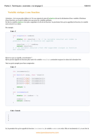 Variable statique à une fonction
Attention : c'est un peu plus délicat, ici. Si vous rajoutez le mot-clé static devant la déclaration d'une variable à l'intérieur
d'une fonction, ça n'a pas le même sens que pour les variables globales.
En fait, la variable static n'est plus supprimée à la fin de la fonction. La prochaine fois qu'on appellera la fonction, la variable
aura conservé sa valeur.
Par exemple :
Code : C
int triple(int nombre)
{
static int resultat = 0; // La variable resultat est créée la
première fois que la fonction est appelée
resultat = 3 * nombre;
return resultat;
} // La variable resultat n'est PAS supprimée lorsque la fonction
est terminée.
Qu'est-ce que ça signifie, concrètement ?
Qu'on pourra rappeler la fonction plus tard et la variable resultat contiendra toujours la valeur de la dernière fois.
V
oici un petit exemple pour bien comprendre :
Code : C
int incremente();
int main(int argc, char *argv[])
{
printf("%dn", incremente());
printf("%dn", incremente());
printf("%dn", incremente());
printf("%dn", incremente());
return 0;
}
int incremente()
{
static int nombre = 0;
nombre++;
return nombre;
}
Code : Console
1
2
3
4
Ici, la première fois qu'on appelle la fonction incremente, la variable nombre est créée. Elle est incrémentée à 1, et une fois la
Partie 2 : Techniques « avancées » du langage C 108/410
www.openclassrooms.com
 