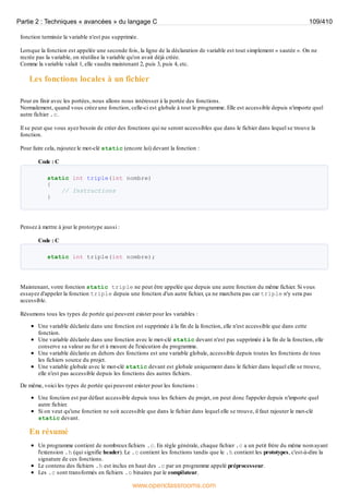 fonction terminée la variable n'est pas supprimée.
Lorsque la fonction est appelée une seconde fois, la ligne de la déclaration de variable est tout simplement « sautée ». On ne
recrée pas la variable, on réutilise la variable qu'on avait déjà créée.
Comme la variable valait 1, elle vaudra maintenant 2, puis 3, puis 4, etc.
Les fonctions locales à un fichier
Pour en finir avec les portées, nous allons nous intéresser à la portée des fonctions.
Normalement, quand vous créez une fonction, celle-ci est globale à tout le programme. Elle est accessible depuis n'importe quel
autre fichier .c.
Il se peut que vous ayez besoin de créer des fonctions qui ne seront accessibles que dans le fichier dans lequel se trouve la
fonction.
Pour faire cela, rajoutez le mot-clé static (encore lui) devant la fonction :
Code : C
static int triple(int nombre)
{
// Instructions
}
Pensez à mettre à jour le prototype aussi :
Code : C
static int triple(int nombre);
Maintenant, votre fonction static triple ne peut être appelée que depuis une autre fonction du même fichier. Si vous
essayez d'appeler la fonction triple depuis une fonction d'un autre fichier, ça ne marchera pas car triple n'y sera pas
accessible.
Résumons tous les types de portée qui peuvent exister pour les variables :
Une variable déclarée dans une fonction est supprimée à la fin de la fonction, elle n'est accessible que dans cette
fonction.
Une variable déclarée dans une fonction avec le mot-clé static devant n'est pas supprimée à la fin de la fonction, elle
conserve sa valeur au fur et à mesure de l'exécution du programme.
Une variable déclarée en dehors des fonctions est une variable globale, accessible depuis toutes les fonctions de tous
les fichiers source du projet.
Une variable globale avec le mot-clé static devant est globale uniquement dans le fichier dans lequel elle se trouve,
elle n'est pas accessible depuis les fonctions des autres fichiers.
De même, voici les types de portée qui peuvent exister pour les fonctions :
Une fonction est par défaut accessible depuis tous les fichiers du projet, on peut donc l'appeler depuis n'importe quel
autre fichier.
Si on veut qu'une fonction ne soit accessible que dans le fichier dans lequel elle se trouve, il faut rajouter le mot-clé
static devant.
En résumé
Un programme contient de nombreuxfichiers .c. En règle générale, chaque fichier .c a un petit frère du même nom ayant
l'extension .h (qui signifie header). Le .c contient les fonctions tandis que le .h contient les prototypes, c'est-à-dire la
signature de ces fonctions.
Le contenu des fichiers .h est inclus en haut des .c par un programme appelé préprocesseur.
Les .c sont transformés en fichiers .o binaires par le compilateur.
Partie 2 : Techniques « avancées » du langage C 109/410
www.openclassrooms.com
 
