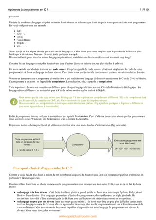 plus tard.
Il existe de nombreuxlangages de plus ou moins haut niveau en informatique dans lesquels vous pouvez écrire vos programmes.
En voici quelques-uns par exemple :
le C ;
le C++ ;
Java ;
Visual Basic ;
Delphi ;
etc.
Notez que je ne les ai pas classés par « niveau de langage », n'allez donc pas vous imaginer que le premier de la liste est plus
facile que le dernier ou l'inverse. Ce sont juste quelques exemples.
D'avance désolé pour tous les autres langages qui existent, mais faire une liste complète serait vraiment trop long !
Certains de ces langages sont plus haut niveau que d'autres (donc en théorie un peu plus faciles à utiliser).
Un autre mot de vocabulaire à retenir est code source. Ce qu'on appelle le code source, c'est tout simplement le code de votre
programme écrit dans un langage de haut niveau. C'est donc vous qui écrivez le code source, qui sera ensuite traduit en binaire.
Venons-en justement au « programme de traduction » qui traduit notre langage de haut niveau (comme le C ou le C++) en binaire.
Ce programme a un nom : on l'appelle le compilateur. La traduction, elle, s'appelle la compilation.
Très important : il existe un compilateur différent pour chaque langage de haut niveau. C'est d'ailleurs tout à fait logique : les
langages étant différents, on ne traduit pas le C de la même manière qu'on traduit le Delphi.
V
ous verrez par la suite que même pour le langage C il existe plusieurs compilateurs différents ! Il y a le compilateur écrit
par Microsoft, le compilateur GNU, etc. On verra tout cela dans le chapitre suivant.
Heureusement, ces compilateurs-là sont quasiment identiques (même s'il y a parfois quelques « légères » différences
que nous apprendrons à reconnaître).
Enfin, le programme binaire créé par le compilateur est appelé l'exécutable. C'est d'ailleurs pour cette raison que les programmes
(tout du moins sous Windows) ont l'extension « .exe » comme EXEcutable.
Reprenons notre schéma précédent, et utilisons cette fois des vrais mots tordus d'informaticien (fig. suivante).
Pourquoi choisir d'apprendre le C ?
Comme je vous l'ai dit plus haut, il existe de très nombreuxlangages de haut niveau. Doit-on commencer par l'un d'entre euxen
particulier ? Grande question.
Pourtant, il faut bien faire un choix, commencer la programmation à un moment ou à un autre. Et là, vous avez en fait le choix
entre :
un langage très haut niveau : c'est facile à utiliser, plutôt « grand public ». Parmi eux, on compte Python, Ruby, Visual
Basic et bien d'autres. Ces langages permettent d'écrire des programmes plus rapidement, en règle générale. Ils
nécessitent toutefois d'être accompagnés de fichiers pour qu'ils puissent s'exécuter (comme un interpréteur) ;
un langage un peu plus bas niveau (mais pas trop quand même !) : ils sont peut-être un peu plus difficiles certes, mais
avec un langage comme le C, vous allez en apprendre beaucoup plus sur la programmation et sur le fonctionnement de
votre ordinateur. V
ous serez ensuite largement capables d'apprendre un autre langage de programmation si vous le
désirez. V
ous serez donc plus autonomes.
Apprenez à programmer en C ! 11/410
www.openclassrooms.com
 