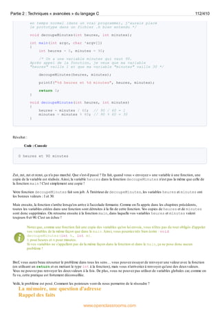 en temps normal (dans un vrai programme), j'aurais placé
le prototype dans un fichier .h bien entendu */
void decoupeMinutes(int heures, int minutes);
int main(int argc, char *argv[])
{
int heures = 0, minutes = 90;
/* On a une variable minutes qui vaut 90.
Après appel de la fonction, je veux que ma variable
"heures" vaille 1 et que ma variable "minutes" vaille 30 */
decoupeMinutes(heures, minutes);
printf("%d heures et %d minutes", heures, minutes);
return 0;
}
void decoupeMinutes(int heures, int minutes)
{
heures = minutes / 60; // 90 / 60 = 1
minutes = minutes % 60; // 90 % 60 = 30
}
Résultat :
Code : Console
0 heures et 90 minutes
Zut, zut, zut et rezut, ça n'a pas marché. Que s'est-il passé ? En fait, quand vous « envoyez » une variable à une fonction, une
copie de la variable est réalisée.Ainsi, la variable heures dans la fonction decoupeMinutes n'est pas la même que celle de
la fonction main ! C'est simplement une copie !
V
otre fonction decoupeMinutes fait son job. À l'intérieur de decoupeMinutes, les variables heures et minutes ont
les bonnes valeurs : 1 et 30.
Mais ensuite, la fonction s'arrête lorsqu'on arrive à l'accolade fermante. Comme on l'a appris dans les chapitres précédents,
toutes les variables créées dans une fonction sont détruites à la fin de cette fonction. V
os copies de heures et de minutes
sont donc supprimées. On retourne ensuite à la fonction main, dans laquelle vos variables heures et minutes valent
toujours 0 et 90. C'est un échec !
Notez que, comme une fonction fait une copie des variables qu'on lui envoie, vous n'êtes pas du tout obligés d'appeler
vos variables de la même façon que dans le main.Ainsi, vous pourriez très bien écrire : void
decoupeMinutes(int h, int m).
h pour heures et m pour minutes.
Si vos variables ne s'appellent pas de la même façon dans la fonction et dans le main, ça ne pose donc aucun
problème !
Bref, vous aurez beau retourner le problème dans tous les sens… vous pouvez essayer de renvoyer une valeur avec la fonction
(en utilisant un return et en mettant le type int à la fonction), mais vous n'arriveriez à renvoyer qu'une des deuxvaleurs.
V
ous ne pouvez pas renvoyer les deuxvaleurs à la fois. De plus, vous ne pouvez pas utiliser de variables globales car, comme on
l'a vu, cette pratique est fortement déconseillée.
V
oilà, le problème est posé. Comment les pointeurs vont-ils nous permettre de le résoudre ?
La mémoire, une question d'adresse
Rappel des faits
Partie 2 : Techniques « avancées » du langage C 112/410
www.openclassrooms.com
 