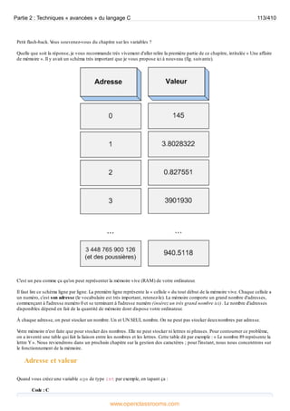 Petit flash-back. V
ous souvenez-vous du chapitre sur les variables ?
Quelle que soit la réponse, je vous recommande très vivement d'aller relire la première partie de ce chapitre, intitulée « Une affaire
de mémoire ». Il y avait un schéma très important que je vous propose ici à nouveau (fig. suivante).
C'est un peu comme ça qu'on peut représenter la mémoire vive (RAM) de votre ordinateur.
Il faut lire ce schéma ligne par ligne. La première ligne représente la « cellule » du tout début de la mémoire vive. Chaque cellule a
un numéro, c'est son adresse (le vocabulaire est très important, retenez-le). La mémoire comporte un grand nombre d'adresses,
commençant à l'adresse numéro 0 et se terminant à l'adresse numéro (insérez un très grand nombre ici). Le nombre d'adresses
disponibles dépend en fait de la quantité de mémoire dont dispose votre ordinateur.
À chaque adresse, on peut stocker un nombre. Un et UN SEUL nombre. On ne peut pas stocker deuxnombres par adresse.
V
otre mémoire n'est faite que pour stocker des nombres. Elle ne peut stocker ni lettres ni phrases. Pour contourner ce problème,
on a inventé une table qui fait la liaison entre les nombres et les lettres. Cette table dit par exemple : « Le nombre 89 représente la
lettre Y». Nous reviendrons dans un prochain chapitre sur la gestion des caractères ; pour l'instant, nous nous concentrons sur
le fonctionnement de la mémoire.
Adresse et valeur
Quand vous créez une variable age de type int par exemple, en tapant ça :
Code : C
Partie 2 : Techniques « avancées » du langage C 113/410
www.openclassrooms.com
 